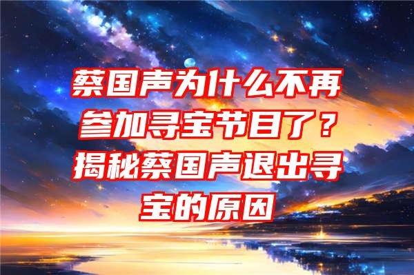 蔡国声为什么不再参加寻宝节目了？揭秘蔡国声退出寻宝的原因