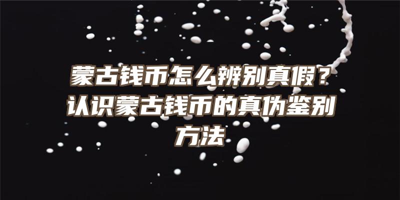 蒙古钱币怎么辨别真假？认识蒙古钱币的真伪鉴别方法