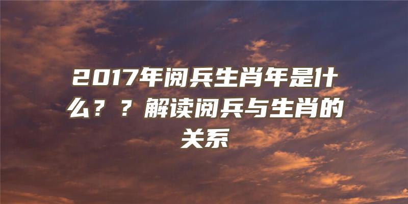 2017年阅兵生肖年是什么？？解读阅兵与生肖的关系