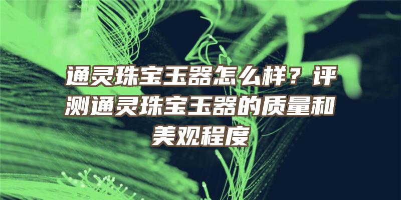 通灵珠宝玉器怎么样？评测通灵珠宝玉器的质量和美观程度