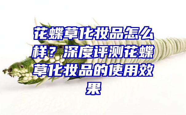 花蝶草化妆品怎么样？深度评测花蝶草化妆品的使用效果