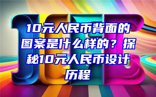 10元人民币背面的图案是什么样的？探秘10元人民币设计历程