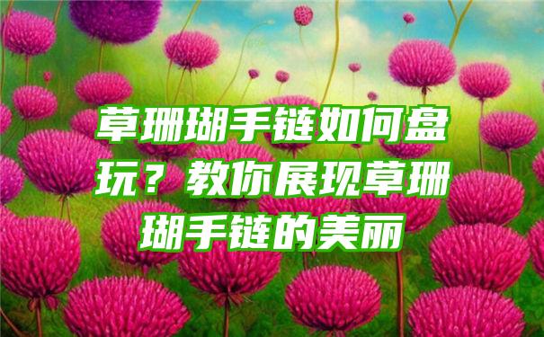 草珊瑚手链如何盘玩？教你展现草珊瑚手链的美丽