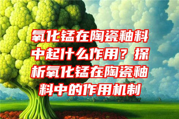 氧化锰在陶瓷釉料中起什么作用？探析氧化锰在陶瓷釉料中的作用机制