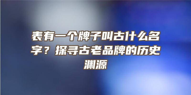 表有一个牌子叫古什么名字？探寻古老品牌的历史渊源