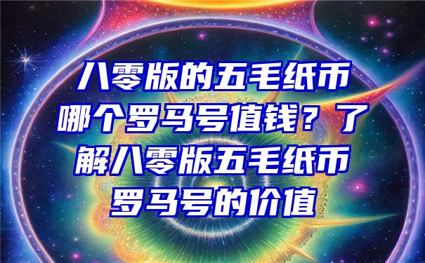 八零版的五毛纸币哪个罗马号值钱？了解八零版五毛纸币罗马号的价值