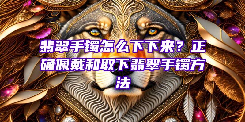 翡翠手镯怎么下下来？正确佩戴和取下翡翠手镯方法