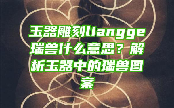 玉器雕刻liangge瑞兽什么意思？解析玉器中的瑞兽图案