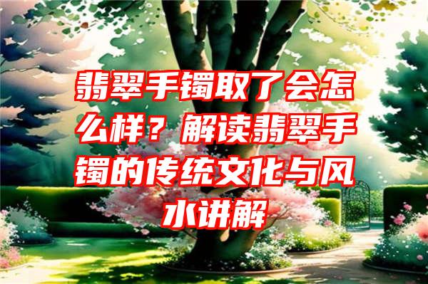 翡翠手镯取了会怎么样？解读翡翠手镯的传统文化与风水讲解