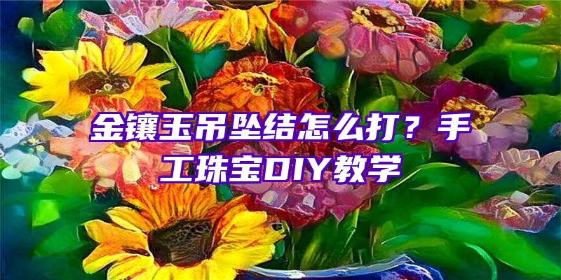 金镶玉吊坠结怎么打？手工珠宝DIY教学