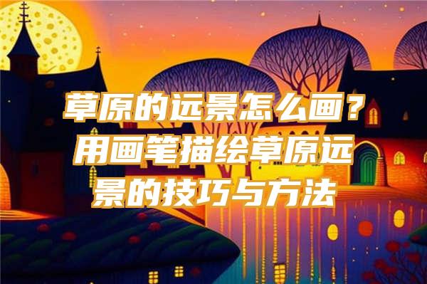 草原的远景怎么画？用画笔描绘草原远景的技巧与方法