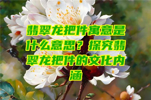 翡翠龙把件寓意是什么意思？探究翡翠龙把件的文化内涵