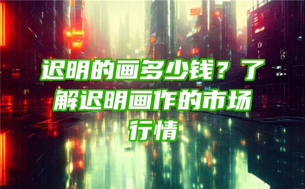 迟明的画多少钱？了解迟明画作的市场行情