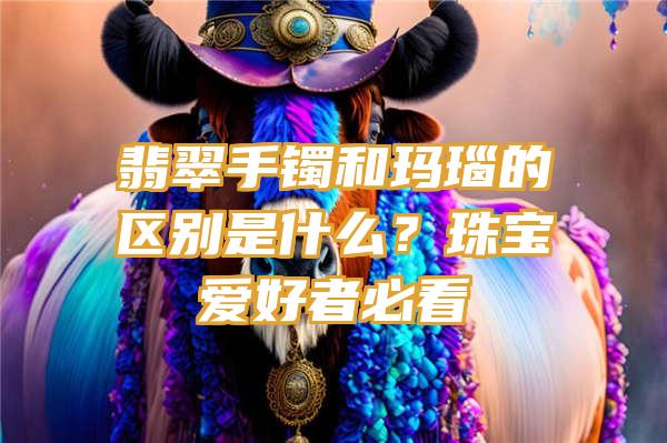 翡翠手镯和玛瑙的区别是什么？珠宝爱好者必看