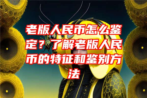 老版人民币怎么鉴定？了解老版人民币的特征和鉴别方法