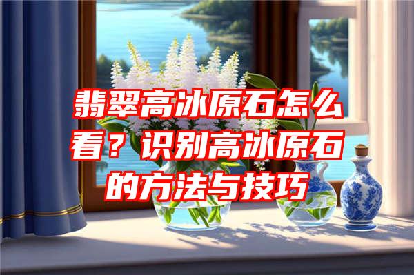 翡翠高冰原石怎么看？识别高冰原石的方法与技巧