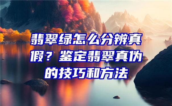 翡翠绿怎么分辨真假？鉴定翡翠真伪的技巧和方法