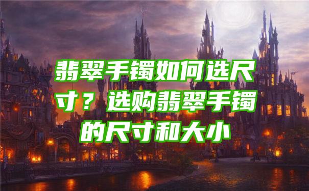 翡翠手镯如何选尺寸？选购翡翠手镯的尺寸和大小