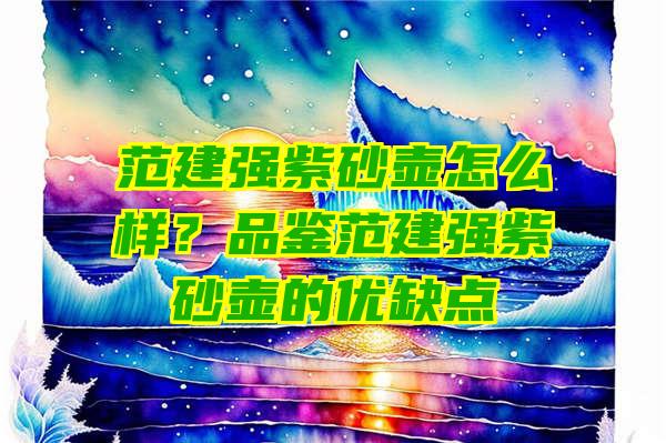 范建强紫砂壶怎么样？品鉴范建强紫砂壶的优缺点