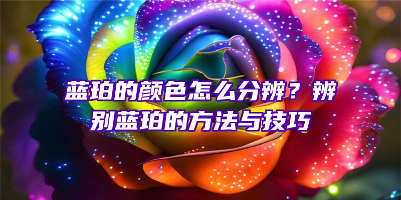 蓝珀的颜色怎么分辨？辨别蓝珀的方法与技巧