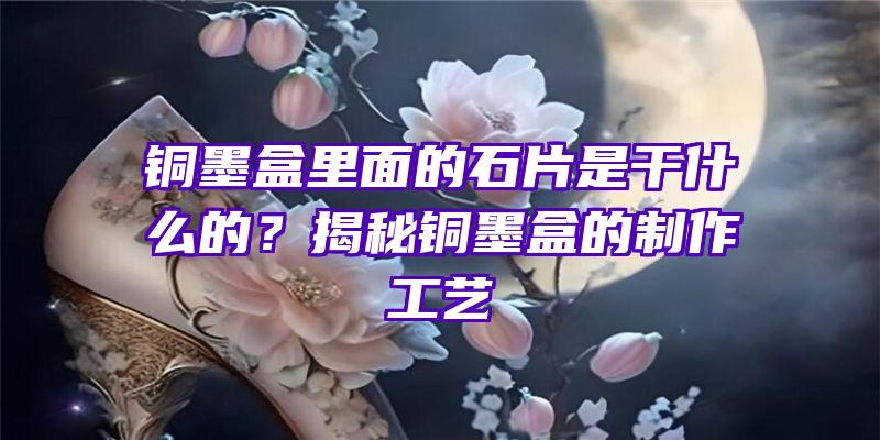 铜墨盒里面的石片是干什么的？揭秘铜墨盒的制作工艺