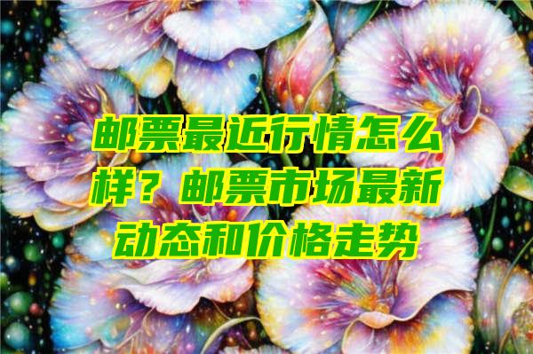 邮票最近行情怎么样？邮票市场最新动态和价格走势