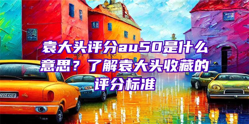 袁大头评分au50是什么意思？了解袁大头收藏的评分标准