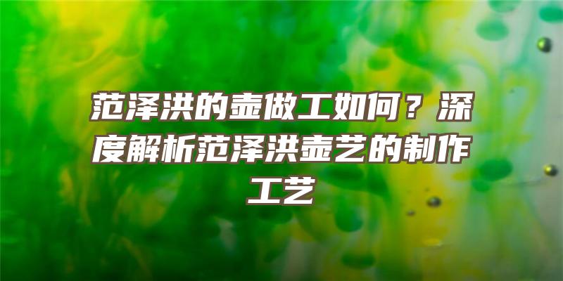 范泽洪的壶做工如何？深度解析范泽洪壶艺的制作工艺