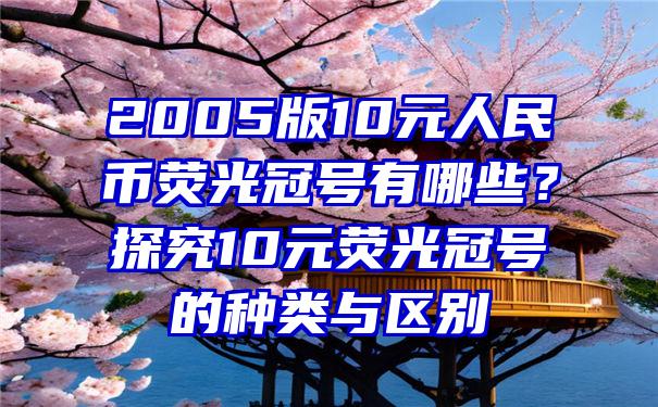 2005版10元人民币荧光冠号有哪些？探究10元荧光冠号的种类与区别