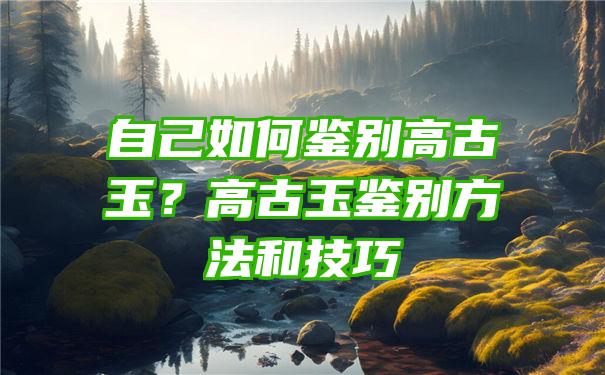 自己如何鉴别高古玉？高古玉鉴别方法和技巧