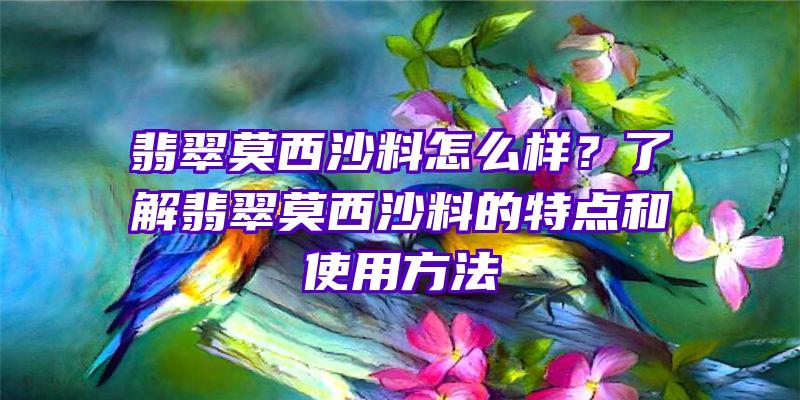 翡翠莫西沙料怎么样？了解翡翠莫西沙料的特点和使用方法