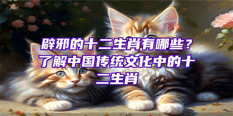 辟邪的十二生肖有哪些？了解中国传统文化中的十二生肖