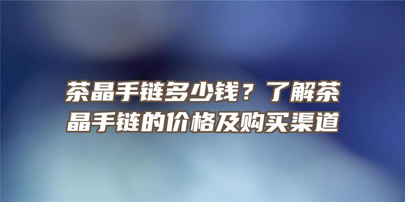 茶晶手链多少钱？了解茶晶手链的价格及购买渠道