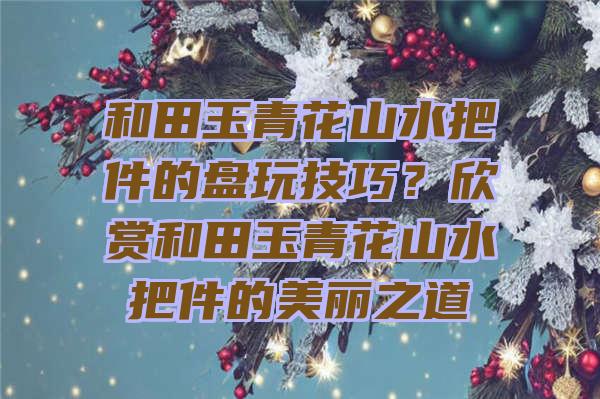 和田玉青花山水把件的盘玩技巧？欣赏和田玉青花山水把件的美丽之道