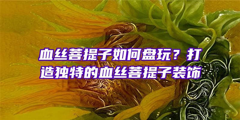 血丝菩提子如何盘玩？打造独特的血丝菩提子装饰