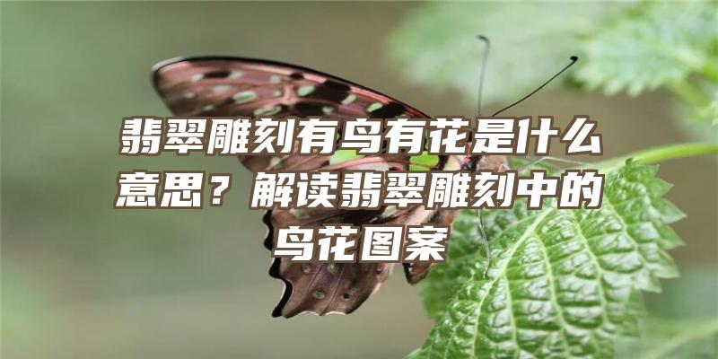 翡翠雕刻有鸟有花是什么意思？解读翡翠雕刻中的鸟花图案