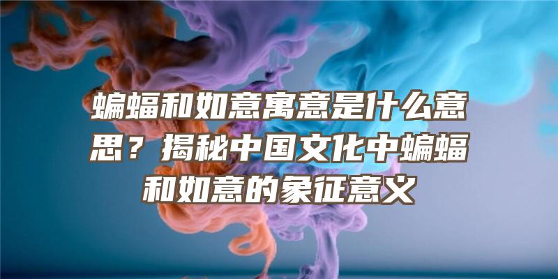 蝙蝠和如意寓意是什么意思？揭秘中国文化中蝙蝠和如意的象征意义