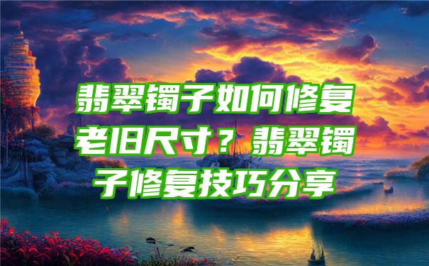 翡翠镯子如何修复老旧尺寸？翡翠镯子修复技巧分享