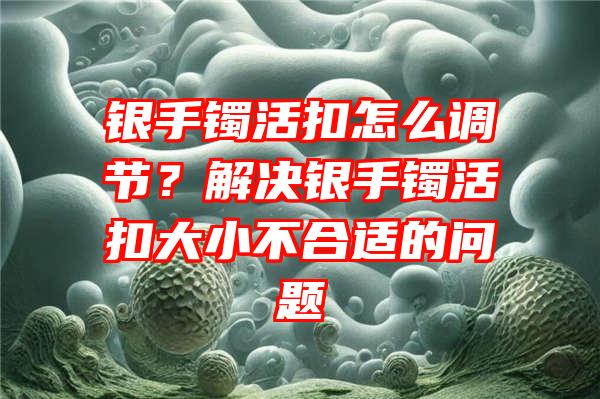 银手镯活扣怎么调节？解决银手镯活扣大小不合适的问题