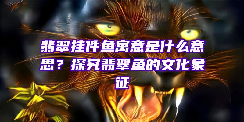 翡翠挂件鱼寓意是什么意思？探究翡翠鱼的文化象征