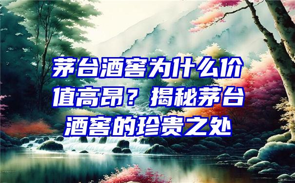 茅台酒窖为什么价值高昂？揭秘茅台酒窖的珍贵之处