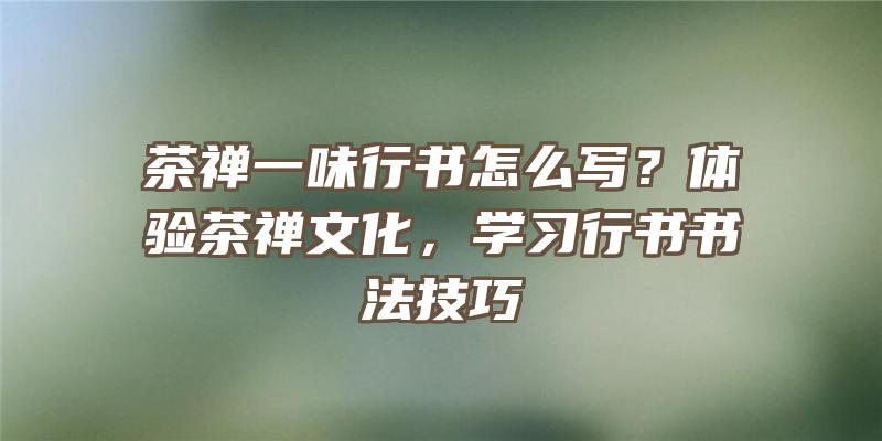 茶禅一味行书怎么写？体验茶禅文化，学习行书书法技巧