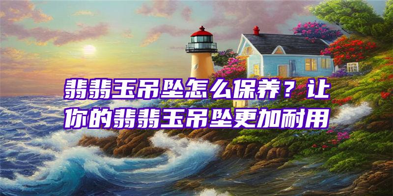 翡翡玉吊坠怎么保养？让你的翡翡玉吊坠更加耐用