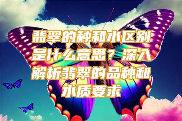 翡翠的种和水区别是什么意思？深入解析翡翠的品种和水质要求