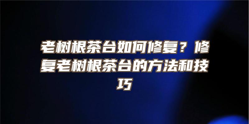 老树根茶台如何修复？修复老树根茶台的方法和技巧