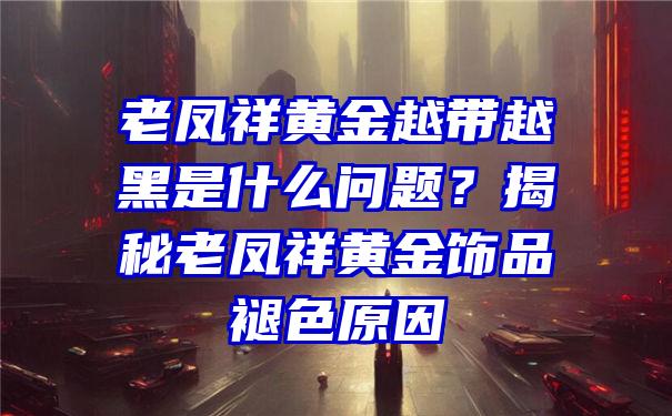 老凤祥黄金越带越黑是什么问题？揭秘老凤祥黄金饰品褪色原因