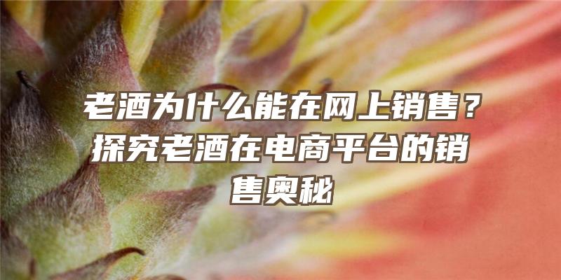 老酒为什么能在网上销售？探究老酒在电商平台的销售奥秘