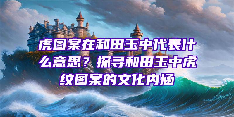 虎图案在和田玉中代表什么意思？探寻和田玉中虎纹图案的文化内涵