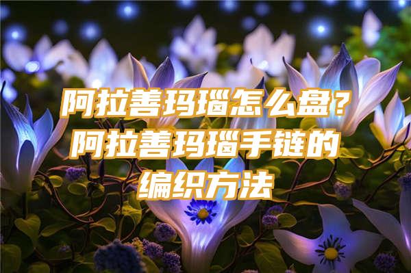 阿拉善玛瑙怎么盘？阿拉善玛瑙手链的编织方法