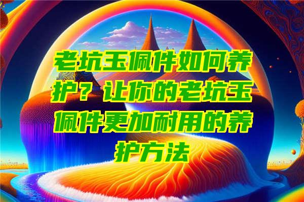 老坑玉佩件如何养护？让你的老坑玉佩件更加耐用的养护方法